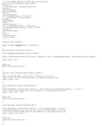 // DO NOT CHANGE ANYTHING IN THIS CLASS (DriverClass)
public static void main(String[] args) {
Student s;
S = new PhdStudent ("Zaydoun BenSellam",
"zb5954",
"Ga
"Gary Richarson",
"Fuzzy Topology",
2599 );
s.printInvoice ();
int[] gradCrns Taken = {7587,8997) ;
S = new MsStudent ( "Emily Jones",
"em1254",
gradCrns Taken,
1997);
s.printInvoice ();
int[] undergradCrns Taken = {4587,2599);
s new Undergraduate Student ("Jamila Jones".
"ja5225",
ja radCrns Taken,
3.0,
false);
s.printInvoice ();
}//end of main
}
abstract class Student (
public Student String name
}
abstract public void printInvoice ();
}
class Undergraduate Student extends Student {
public Undergraduate Student (String name, String id, int [] undergradCrns Taken, double gpa, boolean resident)
{
super (name, id);
}
String name, String id) {
@Override
public void printInvoice () {
}
}
abstract class Graduate Student extends Student {
public Graduate Student (String name, String id, int crn) {
//crn is the crn that the grad student is a teaching assistant for
super name, id);
}
}
class PhdStudent extends Graduate Student {
// ・・・
public PhdStudent (String name, String id, String advisor, String research Subject, int crn) {
//crn is the course number that the Phd student is a teaching assistant for
super name, id, crn );
}
@Override
public void printInvoice () {
}
}
class Ms Student extends Graduate Student {
public MsStudent (String name, String id, int [] gradCrns Taken, int crn) {
// gradCourses Taken is the array of the crns that the Ms student is taking
//crn is the course number that the Phd student is a teaching assistant for
super name, id, crn);
}
@Override
public void printInvoice () {
}