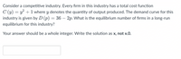 Consider a competitive industry. Every firm in this industry has a total cost function
C (y) = y² + 1 where y denotes the quantity of output produced. The demand curve for this
industry is given by D (p) = 36 – 2p. What is the equilibrium number of firms in a long-run
equilibrium for this industry?
Your answer should be a whole integer. Write the solution as x, not x.0.
