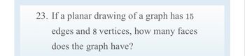 **Problem 23:**

If a planar drawing of a graph has 15 edges and 8 vertices, how many faces does the graph have?

To solve this, we can use Euler's formula for planar graphs: 

\[ V - E + F = 2 \]

Where:
- \( V \) is the number of vertices
- \( E \) is the number of edges
- \( F \) is the number of faces

Given:
- \( V = 8 \)
- \( E = 15 \)

Substituting these values into the formula:

\[ 8 - 15 + F = 2 \]

\[ F = 2 + 15 - 8 \]

\[ F = 9 \]

Therefore, the graph has 9 faces.