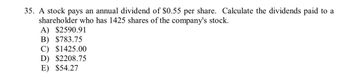 35. A stock pays an annual dividend of $0.55 per share. Calculate the dividends paid to a
shareholder who has 1425 shares of the company's stock.
A) $2590.91
B) $783.75
C) $1425.00
D) $2208.75
E) $54.27