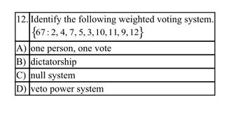 12. Identify the following weighted voting system.
{67: 2, 4, 7, 5, 3, 10, 11, 9, 12}
A) one person, one vote
B) dictatorship
C) null system
D) veto power system