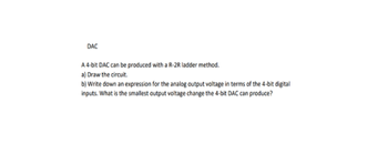 DAC
A 4-bit DAC can be produced with a R-2R ladder method.
a) Draw the circuit.
b) Write down an expression for the analog output voltage in terms of the 4-bit digital
inputs. What is the smallest output voltage change the 4-bit DAC can produce?