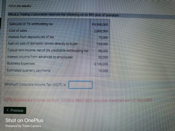 Fill in the blanks:
OhLaLa Trading Corporation reported the following on its fifth year of operation:
Sales,net of 1% withholding tax
P4,950,000
Cost of sales
2,000,000
Interest from deposits,net of tax
75,000
Gain on sale of domestic stocks directly to buyer
150,000
Casual rent income, net of 5% creditable withholding tax
95,000
Interest income from advances to employees
50,000
Business Expenses
3,100,000
Estimated quarterly payments
10,000
Minimum Corporate Income Tax (MCIT) is
NOTE: Answers are in numerical form. COMMA PESO SIGN and other characters are NOT REQUIRED.
< Previous
Shot on OnePlus
Powered by Triple Camera