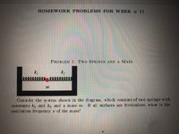 HOMEWORK PROBLEMS FOR WEEK # 11
PROBLEM 1: Two SPRINGS AND A MASS
k2
Con si der the sy stem shown in the diagram, which consi st s of two springs with
constants k1 and k2 and a mass m. If all surfaces are frictionless, wh at is the
oscillation frequency v of the mass?
