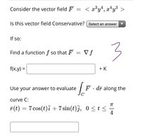 Consider the vector field F
< x³y+, x*y³ >
Is this vector field Conservative? | Select an answer
If so:
3
Find a function f so that F
V f
f(x,y) =
+ K
Use your answer to evaluate
F· dī along the
curve C:
F(t) = 7 cos(t)i + 7 sin(t)j, 0 <t<
0 <t
4
