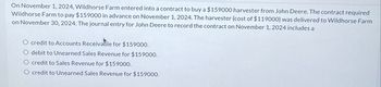 On November 1, 2024, Wildhorse Farm entered into a contract to buy a $159000 harvester from John Deere. The contract required
Wildhorse Farm to pay $159000 in advance on November 1, 2024. The harvester (cost of $119000) was delivered to Wildhorse Farm
on November 30, 2024. The journal entry for John Deere to record the contract on November 1, 2024 includes a
credit to Accounts Receivable for $159000.
debit to Unearned Sales Revenue for $159000.
credit to Sales Revenue for $159000.
O credit to Unearned Sales Revenue for $159000.