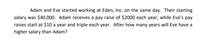 Adam and Eve started working at Eden, Inc. on the same day. Their starting
salary was $40,000. Adam receives a pay raise of $2000 each year, while Eve's pay
raises start at $10 a year and triple each year. After how many years will Eve have a
higher salary than Adam?
