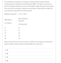 A new footwear manufacturer is trying to compete with the major brands by
investing heavily in Research and Development (R&D). Their goal is to produce a
premium lifestyle sneaker that is more comfortable, longer lasting and more stylish
than any of their competitors. Below are some data on dollars spent on R&D and
new customers acquired for the last 5 quarters.
Regression Equation: Y= 0.5+ 1.35X
New Customers
R&D Dollars
Acquired
(in millions)
(in thousands)
8
12
12
15
13
18
14
20
18
25
What is the minimum amount of money, in millions, the company can forecast to
spend on R&D in order to predict at least 35,000 new customers?
20
28
26
24
