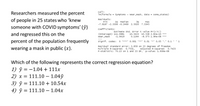 Researchers measured the percent
call:
Im(formula - Symptoms - wear_mask, data - some_states)
of people in 25 states who 'knew
someone with COVID symptoms' (ŷ)
Residuals:
Min
10 Median
30
мах
-7.9167 -2.3306 -0.2469 2. 5020 7.3345
coefficients:
and regressed this on the
(Intercept) 111.0981
wear_mask
Estimate std. Error t value Pr(>|t|)
10. 5423 10. 538 2.82e-10 ***
-8. 375 1.94 e-08 ***
-1.0419
0.1244
percent of the population frequently
wearing a mask in public (x).
signif. codes: 0 ***** 0.001 **** 0.01 * 0.05 '.' 0.1''1
Residual standard error: 3. 859 on 23 degrees of freedom
Multiple R-squared: 0.7531,
F-statistic: 70.15 on 1 and 23 DF, p-value: 1.936e-08
Adjusted R-squared: 0.7423
Which of the following represents the correct regression equation?
1) ŷ = -1.04 + 111x
2) x = 111.10 – 1.04ý
3) ŷ = 111.10 + 10.54x
%3D
4) ŷ = 111.10 – 1.04x
