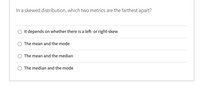 In a skewed distribution, which two metrics are the farthest apart?
O It depends on whether there is a left- or right-skew
The mean and the mode
O The mean and the median
The median and the mode
