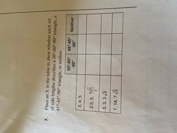 7. Place an X in the table to show whether each set
of side lengths describes a 30°-60°-90° triangle, a
45°-45°-90° triangle, or neither.
30°-60°
-90°
45°-45°
-90°
Neither
3,4,5
2.5, 5, 5√3
2
3,3,3√2
7, 14, 7√3