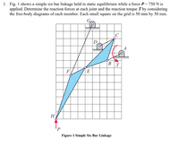 1. Fig. 1 shows a simple six bar linkage held in static equilibrium while a force P = 750 N is
applied. Determine the reaction forces at each joint and the reaction torque T by considering
the free-body diagrams of each member. Each small square on the grid is 50 mm by 50 mm.
G.
B
T
F
E
Н
Figure 1 Simple Six Bar Linkage
