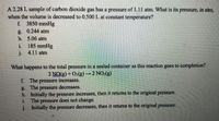 A 2.28 L sample of carbon dioxide gas has a pressure of 1.11 atm. What is its pressure, in atm,
when the volume is decreased to 0.500 L at constant temperature?
f 3850 mmHg
g. 0.244 atm
h. 5.06 atm
i. 185 mmHg
j. 4.11 atm
What happens to the total pressure in a sealed container as this reaction goes to completion?
2 NO(g) + O:(g)→2 NO:(g)
f. The pressure increases.
g. The pressure decreases.
h. Initially the pressure increases, then it returns to the original pressure.
i The pressure does not change.
j. Initially the pressure decreases, then it returns to the original pressure.
