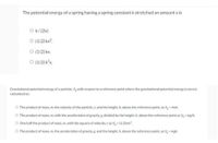 The potential energy of a spring having a spring constant k stretched an amount x is
O k/(2x).
O (1/2) kx2.
O (1/2) kx.
O (1/2) k²x.
Gravitational potential energy of a particle, V, with respect to a reference point where the gravitational potential energy is zero is
calculated as:
O The product of mass, m, the velocity of the particle, v, and the height, h, above the reference point, as V- mvh.
O The product of mass, m, with the acceleration of gravity. g. divided by the height, h, above the reference point as V = mg/h.
O One half the product of mass, m, with the square of velocity, v as V,- (1/2)mv.
O The product of mass, m, the acceleration of gravity.8, and the height, h, above the reference point, as V, mgh.
