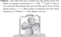 Problem 2: Just after the fan is turned on, the motor gives the
blade an angular acceleration a = (20e-0.61) rad/s², where t
is in seconds. Determine the speed of the tip P of one of the
blades when t = 3 s. How many revolutions has the blade
turned in 3 s? When t = 0 the blade is at rest.
0.5 m
