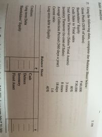 Ratio Analysis
2.105
Ising the following data, complete the Balance Sheet below:
Gross Profit (20% of sales)
Shareholders' Equity
7 60,000
7 50,000
Credit Sales to Total sales
80%
Total Assets Turnover (Sales/Total Assets)
3 times
Inventory Turnover (to cost of Sales)
Average Collection Period (360 days a year)
8 times
18 days
Current ratio
1.6
Long-term debt to Equity
40%
Balance Sheet
Creditors
Cash
Long-term Debt
Shareholders' Equity
Debtors
Inventory
Fixed Asset
..... ...
.000:
