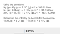 Using the equations
N2 (g) + O2 (g) → 2 NO (g) AH° = 180.6 kJ/mol
N2 (g) + 3 H2 (g) → 2 NH3 (g) AH° = -91.8 kJ/mol
2 H2 (g) + O2 (g) → 2 H2O (g) AH° = -483.7 kJ/mol
Determine the enthalpy (in kJ/mol) for the reaction
4 NH3 (g) + 5 O2 (g) → 4 NO (g) + 6 H2O (g).
|kJ/mol
