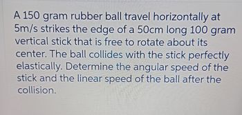 A 150 gram rubber ball travel horizontally at
5m/s strikes the edge of a 50cm long 100 gram
vertical stick that is free to rotate about its
center. The ball collides with the stick perfectly
elastically. Determine the angular speed of the
stick and the linear speed of the ball after the
collision.