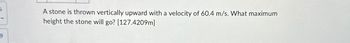 5.
A stone is thrown vertically upward with a velocity of 60.4 m/s. What maximum
height the stone will go? [127.4209m]
9