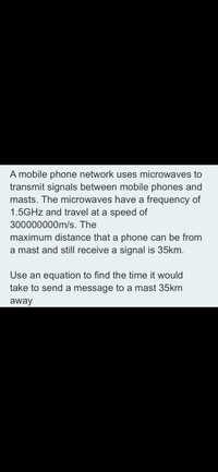 A mobile phone network uses microwaves to
transmit signals between mobile phones and
masts. The microwaves have a frequency of
1.5GHZ and travel at a speed of
300000000m/s. The
maximum distance that a phone can be from
a mast and still receive a signal is 35km.
Use an equation to find the time it would
take to send a message to a mast 35km
away
