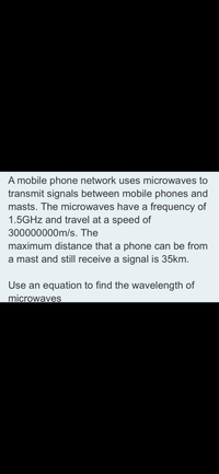 A mobile phone network uses microwaves to
transmit signals between mobile phones and
masts. The microwaves have a frequency of
1.5GHZ and travel at a speed of
300000000m/s. The
maximum distance that a phone can be from
a mast and still receive a signal is 35km.
Use an equation to find the wavelength of
microwaves
