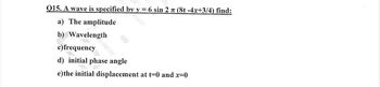 Q15. A wave is specified
a) The amplitude
b) Wavelength
c) frequency
by
d) initial phase angle
y= 6 sin 2 π (8t -4x+3/4) find:
e) the initial displacement at t=0 and x=0