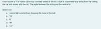 A car rounds a 75 m radius curve at a constant speed of 18 m/s. A ball is suspended by a string from the ceiling
the car and moves with the car. The angle between the string and the vertical is:
Select one:
a. cannot be found without knowing the mass of the ball
b. 24°
С. 0°
d. 90°
е.
1.4°
