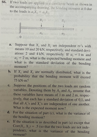 66. If two loads are applied to a cantilever beam as shown in
X 1s
the accompanying drawing, the bending moment at 0 due
to the loads is a,X, + a,X2.
olgniz s no 2oloirav lo
X loro X, va
noinsivsb bin
combarc
bus
from the
a. Suppose that X, and X, are independent rv's with
means 10 and 20 kN, respectively, and standard devi-
odi ations 2 and 4 kN, respectively. If a, = 1 m and
25ulev na, = 2 m, what is the expected bending moment and
biabaete what is the standard deviation of the bending
i 1edW moment?
b. If X, and X, are normally distributed, what is the
probability that the bending moment will exceed
75 kN-m?
dmC. Suppose the positions of the two loads are random
variables. Denoting them by A, and A,, assume that
these variables have means of 1 m and 2 m, respec-
с.
tively, that each has a standard deviation of 0.1, and
that all A,'s and X's are independent of one another.
What is the expected moment now?
d. For the situation of part (c), what is the variance of
the bending moment?
e. If the situation is as described in part (a) except that
Corr(X, X,) = .5 (so that the two loads are not inde-
pendent), what is the variance of the bending
%3D
moment?
