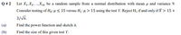 Let X1, X2...,X16 be a random sample from a normal distribution with mean µ and variance 9.
Consider testing of Ho: µ < 15 versus H,:4 > 15 using the test Y: Reject H, if and only if X > 15+
Q # 2
3/Vn.
(a)
Find the power function and sketch it.
(b)
Find the size of this given test Y.
