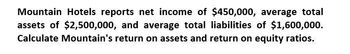 Mountain Hotels reports net income of $450,000, average total
assets of $2,500,000, and average total liabilities of $1,600,000.
Calculate Mountain's return on assets and return on equity ratios.