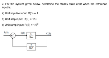 2. For the system given below, determine the steady state error when the reference
input is;
a) Unit impulse input: R(S) = 1
b) Unit step input: R(S) = 1/S
c) Unit ramp input: R(S) = 1/S²
R(S)
E(S) 5
S+4
2
S+1
C(S)