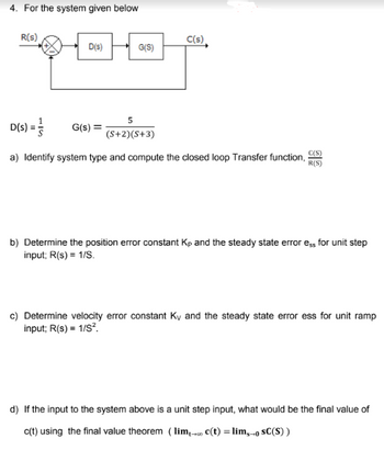 4. For the system given below
R(S)
D(s)
G(S)
G(s) =
5
(S+2) (S+3)
C(s)
D(S) =
C(S)
a) Identify system type and compute the closed loop Transfer function, R(S)
b) Determine the position error constant Kp and the steady state error ess for unit step
input; R(s) = 1/S.
c) Determine velocity error constant Ky and the steady state error ess for unit ramp
input; R(s) = 1/S².
d) If the input to the system above is a unit step input, what would be the final value of
c(t) using the final value theorem (lim, c(t) = lim,- SC(S))