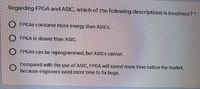 Regarding FPGA and ASIC, which of the following descriptions is incorrect?
O FPGAS consume more energy than ASICS.
O FPGA is slower than ASIC.
O FPGAS can be reprogrammed, but ASICS cannot.
Compared with the use of ASIC, FPGA will spend more time before the market,
because engineers need more time to fix bugs.
