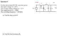 Question 5:
DC Supply
Load
For the shown buck DC/DC converter given:
The input voltage Vs =20 V
The average output voltage Va = 12 V
The output power Po = 100W
The switching frequency = 100 KHz
FET
Vs
Va
Vcontrol
RL
a) Find the duty cycle k?
b) Find the load resistance RL
diode
