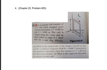 4. (Chapter 22, Problem #25)
MA rectangular coil consists of
N= 100 closely wrapped turns
and has dimensions a = 0.400 m
and b= 0.300 m. The coil is
hinged along the y axis, and its on nam b
= 30.0°
plane makes an angle
with the x axis (Fig. P22.25).
Figure P22.25
(a) What is the magnitude of the torque exerted on the
coil by a uniform magnetic field B = 0.800 T directed in
the positive x direction when the current is I = 1.20 A in
the direction shown? (b) What is the expected direction
of rotation of the coil?