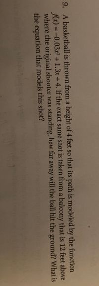 9. A basketball is thrown from a height of 4 feet so that its path is modeled by the function
fx) = -0.03x² + 1.3x +4. If the exact same shot is taken from a balcony that is 12 feet above
where the original shooter was standing, how far away will the ball hit the ground? What is
the equation that models this shot?
%3D
