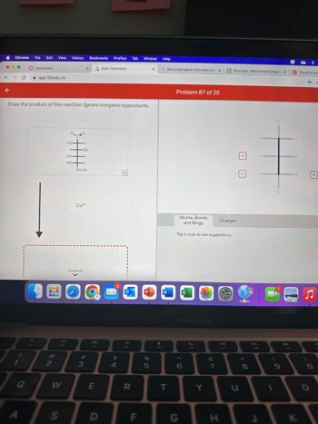 Chrome
← → C
K
File Edit View History Bookmarks Profiles Tab Window Help
1
Dashboard
app.101edu.co
Draw the product of this reaction. Ignore inorganic byproducts.
2
W
S
HO
-H
H-OH
HO-H
НО
HO-H
HO
CH₂OH
Cu2+
Drawing
#3
80
E
Aktiv Chemistry
D
$
4
R
F
P
%
5
X
f
FS
G the pineal gland stimulates pro X
W
T
Problem 87 of 20
Atoms, Bonds
and Rings
Tap a node to see suggestions.
X
MacBook Air
6
G
F6
Y
&
V RO
7
Charges
H
Glycogen: Mammalian Energy F X
I
F7
00
*
8
DII
FB
H
H.
3
(
1
H
H
C The structur
H
H
H
+