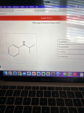 Edit View History Bookmarks Profiles Tab Window Help
board
p.101edu.co
!
1
Q
4
CUD
2
S
X
Aktiv Chemistry
#
3
O
8.0
F3
E
D
$
4
O
Q
F4
R
F
X
P
G draw the skeletal line structure X
%
5
What type of amine is shown here?
F5
T
W
G
Question 18 of 20
6
MacBook Air
S
F6
Y
&
7
H
S
44
F7
U
* 00
8
Glycogen: Mammalian Energy XC The structur
J
A) primary
B) secondary
C) tertiary
D) quaternary
DII
FB
1
(
9
K
DD
F9
0
0
F10
-
P
OF
DOCK
F11