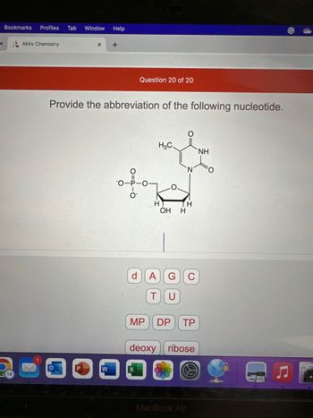 x
Bookmarks Profiles Tab Window Help
Aktiv Chemistry
X
P
+
Provide the abbreviation of the following nucleotide.
W
Question 20 of 20
d
for
H
H3C.
MP
H
OH H
A
T U
G с
DP TP
deoxy ribose
MacBook Air
NH