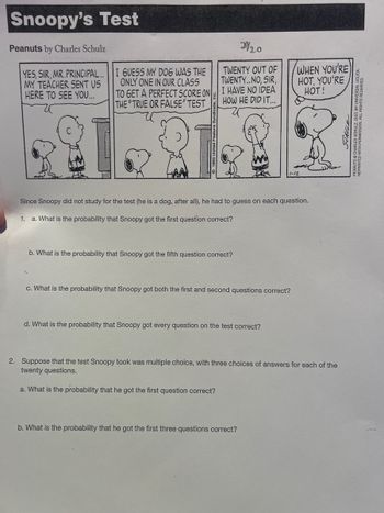 Snoopy's Test
Peanuts by Charles Schulz
YES, SIR, MR.PRINCIPAL..
MY TEACHER SENT US
HERE TO SEE YOU...
2920
TWENTY OUT OF
TWENTY..NO, SIR,
I HAVE NO IDEA
HOW HE DID IT...
I GUESS MY DOG WAS THE
ONLY ONE IN OUR CLASS
TO GET A PERFECT SCORE ON
THE "TRUE OR FALSE" TEST
REAL?
Since Snoopy did not study for the test (he is a dog, after all), he had to guess on each question.
1. a. What is the probability that Snoopy got the first question correct?
b. What is the probability that Snoopy got the fifth question correct?
c. What is the probability that Snoopy got both the first and second questions correct?
d. What is the probability that Snoopy got every question on the test correct?
WHEN YOU'RE
HOT, YOU'RE
HOT!
2. Suppose that the test Snoopy took was multiple choice, with three choices of answers for each of the
twenty questions.
a. What is the probability that he got the first question correct?
b. What is the probability that he got the first three questions correct?
SCHULZ
HAINA 110 70