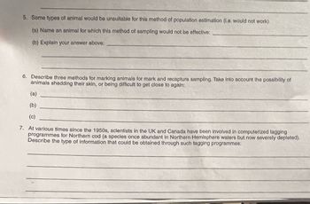 5. Some types of animal would be unsuitable for this method of population estimation (i.e. would not work).
(a) Name an animal for which this method of sampling would not be effective:
(b) Explain your answer above:
6. Describe three methods for marking animals for mark and recapture sampling. Take into account the possibility of
animals shedding their skin, or being difficult to get close to again:
(a)
(b)
(c)
7. At various times since the 1950s, scientists in the UK and Canada have been involved in computerized tagging
programmes for Northern cod (a species once abundant in Northern Hemisphere waters but now severely depleted).
Describe the type of information that could be obtained through such tagging programmes: