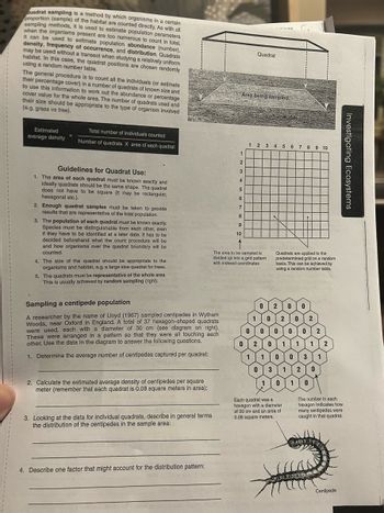 Quadrat sampling is a method by which organisms in a certain
proportion (sample) of the habitat are counted directly. As with all
sampling methods, it is used to estimate population parameters
when the organisms present are too numerous to count in total.
It can be used to estimate population abundance (number),
density, frequency of occurrence, and distribution. Quadrats
may be used without a transect when studying a relatively uniform
habitat. In this case, the quadrat positions are chosen randomly
using a random number table.
The general procedure is to count all the individuals (or estimate
their percentage cover) in a number of quadrats of known size and
to use this information to work out the abundance or percentage
cover value for the whole area. The number of quadrats used and
their size should be appropriate to the type of organism involved
(e.g. grass vs tree).
Estimated
average density
Total number of individuals counted
Number of quadrats X area of each quadrat
Guidelines for Quadrat Use:
1. The area of each quadrat must be known exactly and
ideally quadrats should be the same shape. The quadrat
does not have to be square (it may be rectangular,
hexagonal etc.).
2. Enough quadrat samples must be taken to provide
results that are representative of the total population.
3. The population of each quadrat must be known exactly.
Species must be distinguishable from each other, even
if they have to be identified at a later date. It has to be
decided beforehand what the count procedure will be
and how organisms over the quadrat boundary will be
counted.
4. The size of the quadrat should be appropriate to the
organisms and habitat, e.g. a large size quadrat for trees.
5. The quadrats must be representative of the whole area.
This is usually achieved by random sampling (right).
Sampling a centipede population
A researcher by the name of Lloyd (1967) sampled centipedes in Wytham
Woods, near Oxford in England. A total of 37 hexagon-shaped quadrats.
were used, each with a diameter of 30 cm (see diagram on right).
These were arranged in a pattern so that they were all touching each
other. Use the data in the diagram to answer the following questions.
1. Determine the average number of centipedes captured per quadrat:
2. Calculate the estimated average density of centipedes per square
meter (remember that each quadrat is 0.08 square meters in area):
3. Looking at the data for individual quadrats, describe in general terms
the distribution of the centipedes in the sample area:
4. Describe one factor that might account for the distribution pattern:
1
2
3
4
5
6
7
8
9
10
Quadrat
Area being sampled
The area to be sampled is
divided up into a grid pattern
with indexed coordinates
LIGUAS
1 2 3 4 5 6 7 8 9 10
0
Quadrats are applied to the
predetermined grid on a random
basis. This can be achieved by
using a random number table.
2 0
1
0 2 0 2
0 0
000
2
0 2 0 1 1 1 2
1
1 0
0
3 1
0 3
1 0
1
Each quadrat was a
hexagon with a diameter
of 30 cm and an area of
0.08 square meters.
1
2 0
0
The number in each
hexagon indicates how
many centipedes were
caught in that quadrat.
Soline
Centipede
Investigating Ecosystems