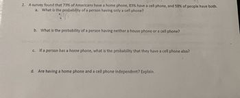 2. A survey found that 73% of Americans have a home phone, 83% have a cell phone, and 58% of people have both.
a. What is the probability of a person having only a cell phone?
b. What is the probability of a person having neither a house phone or a cell phone?
c. If a person has a home phone, what is the probability that they have a cell phone also?
d. Are having a home phone and a cell phone independent? Explain.