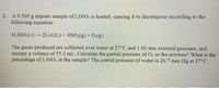 | 2. A 0.500 g impure sample of LINO; is heated, causing it to decompose according to the
following equation:
4LINO:(s) 2Li,0(s) + 4NO:(g) + O:(g)
The gases produced are collected over water at 27°C and 1.00 atm external pressure, and
occupy a volume of 55.2 mL. Calculate the partial pressure of O, in the mixture? What is the
percentage of LINO; in the sample? The partial pressure of water is 26.7 mm Hg at 27°C.
