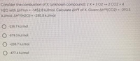 Consider the combustion of X (unknown compound): 2 X + 3 02 - 2 CO2 + 4
H2O with AH'rxn = -1452.8 kJ/mol. Calculate AH°f of X. Given: AH*f(CO2) = -393.5
kJ/mol: AH'f(H20) = -285.8 kJ/mol
O -238.7 kJ/mol
O -679 3 kJ/mol
O +238,7 kJ/mol
O 477.4 kJ/mol
