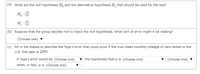 (a) What are the null hypothesis H, and the alternative hypothesis H, that should be used for the test?
H, :0
H :0
(b) Suppose that the group decides not to reject the null hypothesis. What sort of error might it be making?
(Choose one) v
(c) Fill in the blanks to describe the Type I error that could occur if the true mean monthly mileage of cars rented in the
U.S. this year is 2850.
A Type I error would be (Choose one)
v the hypothesis that u is (Choose one)
v (Choose one)
when, in fact, µ is (Choose one)
