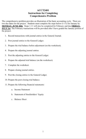 ACCT2401
Instructions for Completing
Comprehensive Problem
The comprehensive problem provides an illustration of the basic accounting cycle. There are
two due dates for the project. Students must complete the steps below (1-11) for January by
MONDAY, JUNE 20th. Steps 1-11 will also be completed for February and due FRIDAY.
JULY 1st. The February transactions will be provided after I have graded the January portion of
the project.
1. Record transactions with journal entries in the General Journal.
2. Post journal entries to the General Ledger.
3. Prepare the trial balance before adjustment (on the worksheet).
4. Prepare the adjusting journal entries.
5. Post the adjusting entries to the General Ledger.
6. Prepare the adjusted trial balance (on the worksheet).
7. Complete the worksheet.
8. Prepare closing journal entries.
9. Post the closing entries to the General Ledger.
10. Prepare the post-closing trial balance.
11. Prepare the following financial statements:
a.
Income Statement
b. Statement of Stockholders' Equity
c. Balance Sheet
1