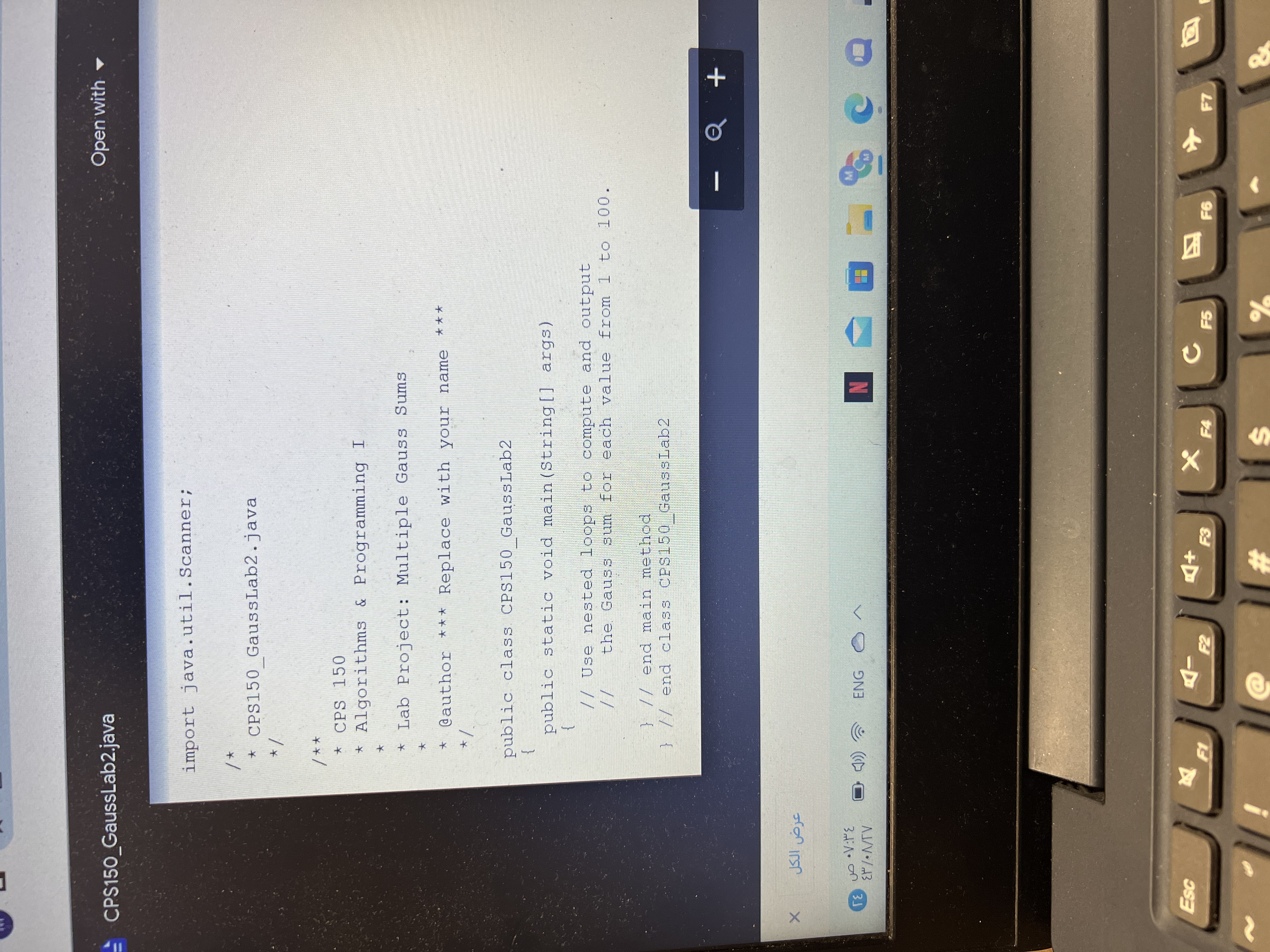 - CPS150 GaussLab2.java
Open with -
import java.util.Scanner;
* CPS150 GaussLab2.java
** /
★ CPS 150
* Algorithms & Programming I
* Lab Project: Multiple Gauss Sums
@author *** Replace with your name
***
public class. CPS150 GaussLab2
}
public static void main (String[] args)
// Use nested loops to compute and output
the Gaus S sum for each value from 1 to 100.
//
} // end main method
} // end class CPS150 GaussLab2
ENG
3
N
-D
F5
四
23
%24
