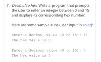 7. Decimal to hex. Write a program that prompts
the user to enter an integer between 0 and 15
and displays its corresponding hex number.
Here are some sample runs (user input in color):
Enter a decimal value (0 to 15): 11
The hex value is B
Enter a decimal value (0 to 15): 5
The hex value is 5