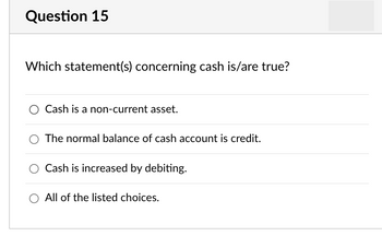 Question 15
Which statement(s) concerning cash is/are true?
Cash is a non-current asset.
The normal balance of cash account is credit.
Cash is increased by debiting.
O All of the listed choices.